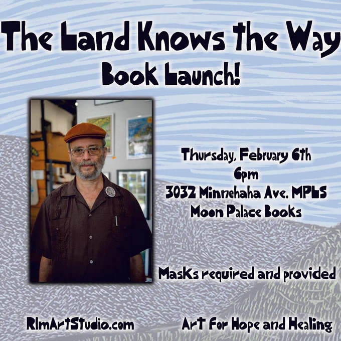 Blue and light green background. Black text reads "The Land Knows the Way Book Launch! Thursday, February 6th, 6pm. 3032 Minnehaha Ave. MPLS. Moon Palace Books. Masks required and provided. RlmArtStudio.com Art for Hope and Healing". Next to this text, a portrait of Ricardo Levins Morales. He wears a brown button up, a brown cap, glasses and a button clipped onto his shirt. 