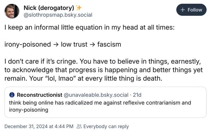 Post on bsky by @slothropsmap.bsky.social:

I keep an informal little equation in my head at all times: 

irony-poisoned → low trust → fascism

I don’t care if it’s cringe. You have to believe in things, earnestly, to acknowledge that progress is happening and better things yet remain. Your “lol, lmao” at every little thing is death.