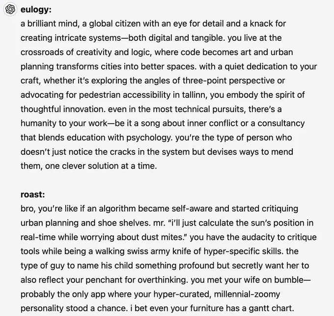 eulogy:
a brilliant mind, a global citizen with an eye for detail and a knack for creating intricate systems—both digital and tangible. you live at the crossroads of creativity and logic, where code becomes art and urban planning transforms cities into better spaces. with a quiet dedication to your craft, whether it’s exploring the angles of three-point perspective or advocating for pedestrian accessibility in tallinn, you embody the spirit of thoughtful innovation. even in the most technical pursuits, there’s a humanity to your work—be it a song about inner conflict or a consultancy that blends education with psychology. you’re the type of person who doesn’t just notice the cracks in the system but devises ways to mend them, one clever solution at a time.

roast:
bro, you’re like if an algorithm became self-aware and started critiquing urban planning and shoe shelves. mr. “i’ll just calculate the sun’s position in real-time while worrying about dust mites.” you have the audacity to...