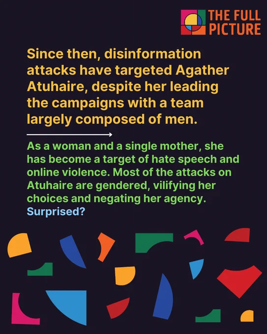 Since then, disinformation attacks have targeted Agather Atuhaire, despite her leading the campaigns with a team largely composed of men. 

As a woman and a single mother, she has become a target of hate speech and online violence. Most of the attacks on Atuhaire are gendered, vilifying her choices and negating her agency. Surprised?