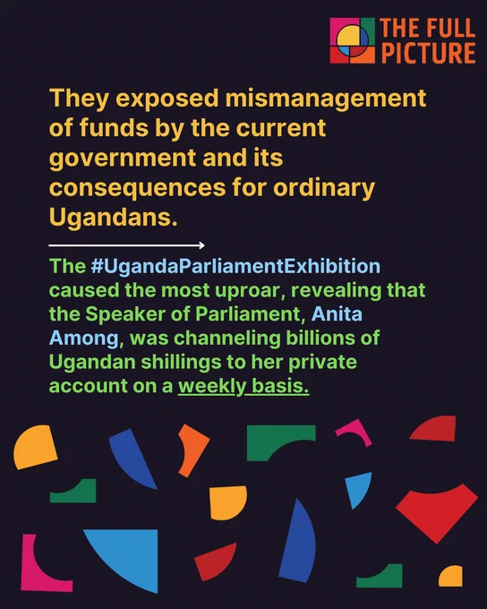 They exposed mismanagement of funds by the current government and its consequences for ordinary Ugandans.

The #UgandaParliamentExhibition caused the most uproar, revealing that the Speaker of Parliament, Anita Among, was channeling billions of Ugandan shillings to her private account on a weekly basis.