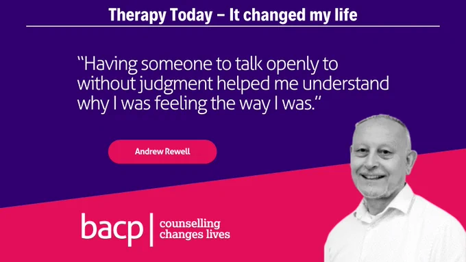 Therapy Today - It changed my life

"Having someone to talk openly to without judgment helped me understand why I was feeling the way I was. I started to use each week’s session as a time marker – I’d survived another week!"

Andrew Rewell