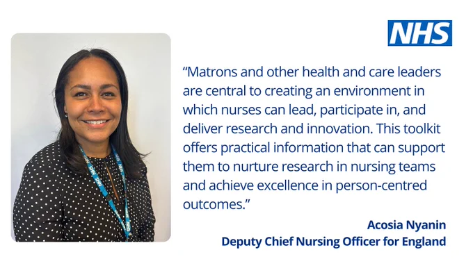 Acosia Nyanin, Deputy Chief Nursing Officer for England said: "Matrons and other health and care leaders are central to creating an environment in which nurses can lead, participate in, and deliver research and innovation.  This toolkit offers practical information that can support them to nurture research in nursing teams and achieve excellence in person-centred outcomes."