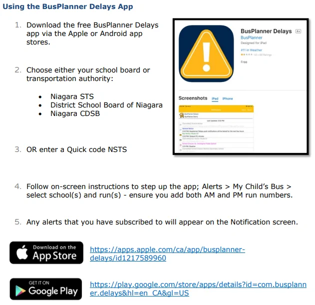 Using the BusPlanner Delays App
1. Download the free BusPlanner Delays
app via the Apple or Android app
stores.
2. Choose either your school board or
transportation authority:
• Niagara STS
• District School Board of Niagara
• Niagara CDSB
3. OR enter a Quick code NSTS
4. Follow on-screen instructions to step up the app; Alerts > My Child’s Bus >
select school(s) and run(s) - ensure you add both AM and PM run numbers.
5. Any alerts that you have subscribed to will appear on the Notification screen.