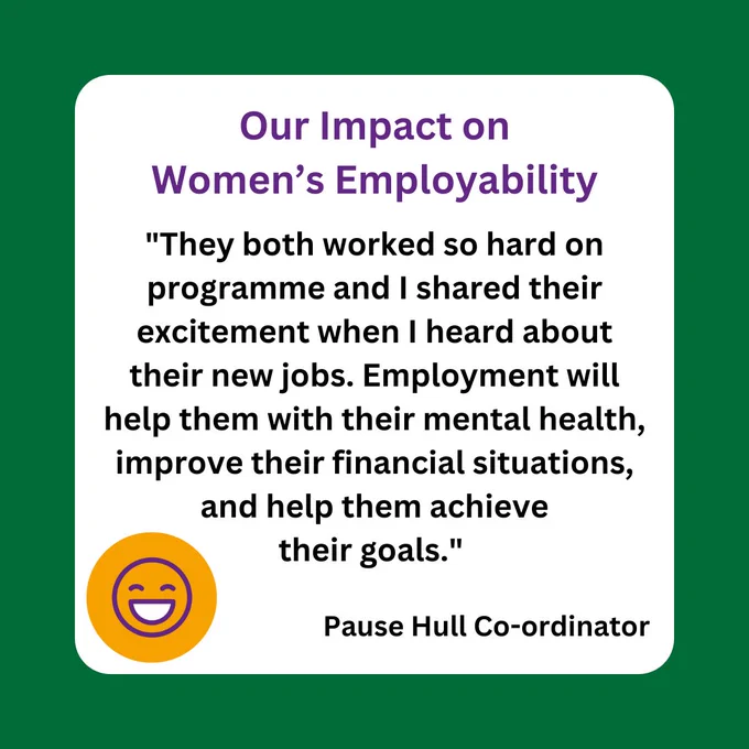 Quote from Pause Hull co-ordinator reads: ‘They both worked so hard on programme and I shared their excitement when I heard about their new jobs. Employment will help them with their mental health, improve their financial situations, and help them achieve their goals’. 