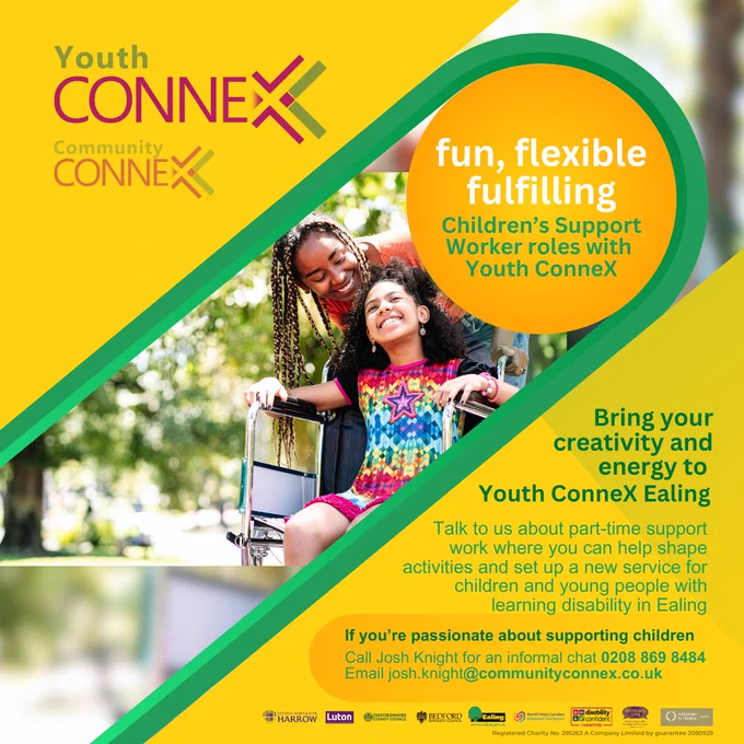 Colours: yellow, orange and green

Image: happy young girl in wheelchair with smiling adult behind her

Top left Youth ConneX and Community ConneX logos

Text to the right: 
fun, flexible fulfilling 
Children’s Support Worker roles with Youth ConneX

Centre right: Bring your creativity and energy to Youth ConneX Ealing

Bottom right: Talk to us about part-time support work where you can help shape activities and set up a new service for children and young people with a learning disability in Ealing.

If you’re passionate about supporting children, call Josh Knight for an informal chat 0208 869 8484
Email josh.knight@communityconnex.co.uk
