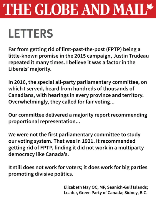 A letter to the editor published in The Globe and Mail from Elizabeth May, MP for Saanich-Gulf Islands and Leader of the Green Party of Canada. The letter critiques Justin Trudeau's broken 2015 promise to end first-past-the-post (FPTP) voting and highlights the findings of the 2016 all-party parliamentary committee, which recommended proportional representation. May states that Canadians overwhelmingly called for fair voting, and previous studies, including one from 1921, found that FPTP does not work in Canada's multiparty democracy. She concludes that FPTP benefits big parties while promoting divisive politics.