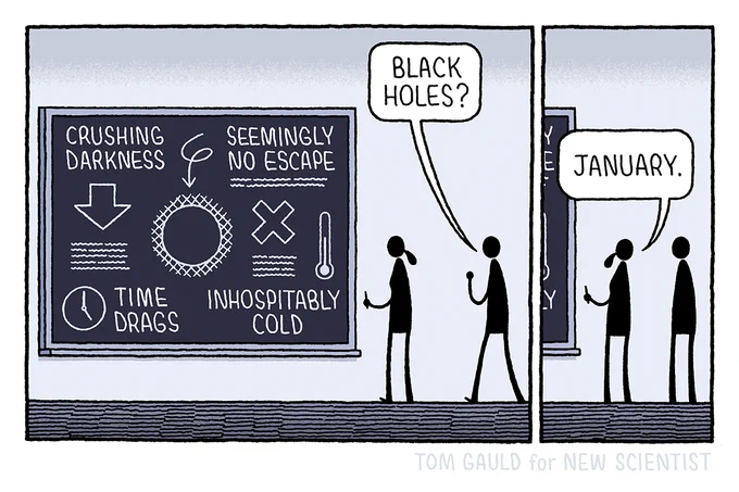 Panel One:
A scientist works at a blackboard. Diagrams and text on the blackboard contain the phrases: crushing darkness, seemingly no escape, time drags and, inhospitably cold. A second figure approaches and, seeing the blackboard, asks "Black Holes?"

Panel Two:
The scientist replies "January"