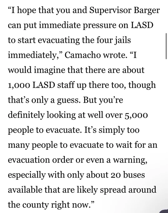 “I hope that you and Supervisor Barger can put immediate pressure on LASD to start evacuating the four jails immediately,” Camacho wrote. “I would imagine that there are about 1,000 LASD staff up there too, though that’s only a guess. But you’re definitely looking at well over 5,000 people to evacuate. It’s simply too many people to evacuate to wait for an evacuation order or even a warning, especially with only about 20 buses available that are likely spread around the county right now.”