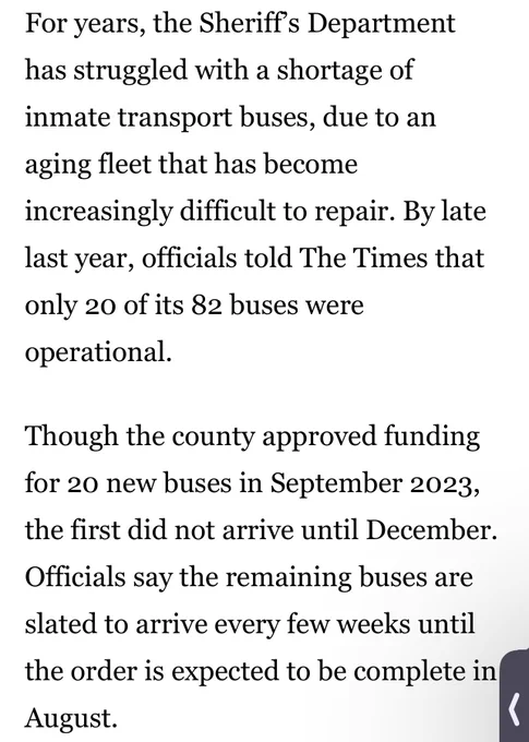 For years, the Sheriff’s Department has struggled with a shortage of inmate transport buses, due to an aging fleet that has become increasingly difficult to repair. By late last year, officials told The Times that only 20 of its 82 buses were operational.

Though the county approved funding for 20 new buses in September 2023, the first did not arrive until December. Officials say the remaining buses are slated to arrive every few weeks until the order is expected to be complete in August.