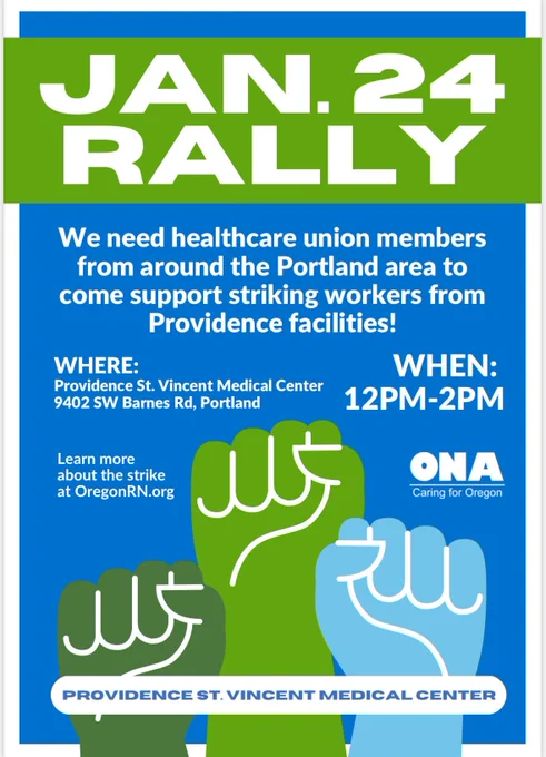 JAN.24
RALLY
We need healthcare union members
from around the Portland area to
come support striking workers from
Providence facilities!
WHEN:
WHERE:
Providence St. Vincent Medical Center
12PM-2PM
9402 SW Barnes Rd, Portland

Learn more
ONA
about the strike
Caring Oregon for
at OregonRN.org

PROVIDENCE ST. VINCENT MEDICAL CENTER