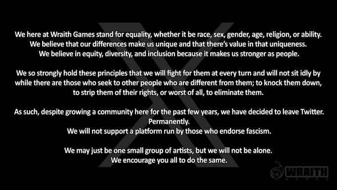 We here at Wraith Games stand for equality, whether it be race, sex, gender, age, religion, or ability. 
We believe that our differences make us unique and that there’s value in that uniqueness. 

We believe in equity, diversity, and inclusion because it makes us stronger as people.

We so strongly hold these principles that we will fight for them at every turn and will not sit idly by while there are those who seek to other people who are different from them; to knock them down, to strip them of their rights, or worst of all, to eliminate them. 

As such, despite growing a community here for the past few years, we have decided to leave Twitter. Permanently. 
We will not support a platform run by those who endorse fascism.

We may just be one small group of artists, but we will not be alone. 
We encourage you all to do the same.