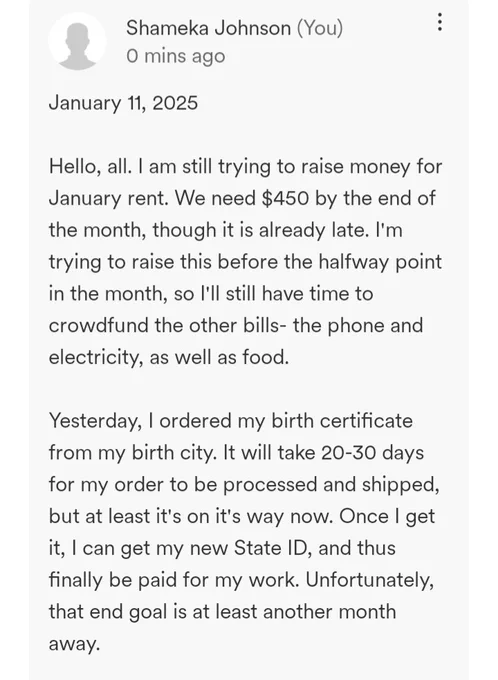 January 11, 2025

Hello, all. I am still trying to raise money for January rent. We need $450 by the end of the month, though it is already late. I'm trying to raise this before the halfway point in the month, so I'll still have time to crowdfund the other bills- the phone and electricity, as well as food.

Yesterday, I ordered my birth certificate from my birth city. It will take 20-30 days for my order to be processed and shipped, but at least it's on it's way now. Once I get it, I can get my new State ID, and thus finally be paid for my work. Unfortunately, that end goal is at least another month away.