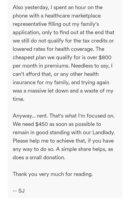 Also yesterday, I spent an hour on the phone with a healthcare marketplace representative filling out my family's application, only to find out at the end that we still do not qualify for the tax credits or lowered rates for health coverage. The cheapest plan we qualify for is over $800 per month in premiums. Needless to say, I can't afford that, or any other health insurance for my family, and trying again was a massive let down and a waste of my time.

Anyway... rent. That's what I'm focused on. We need $450 as soon as possible to remain in good standing with our Landlady. Please help me to achieve that, if you have any way to do so. A simple share helps, as does a small donation.

Thank you very much for reading.

-- SJ