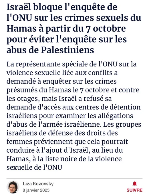 Haaretz : Israël bloque l'enquête de l'ONU sur les crimes sexuels du Hamas à partir du 7 octobre pour éviter l'enquête sur les abus de Palestiniens
La représentante spéciale de l'ONU sur la violence sexuelle liée aux conflits a demandé à enquêter sur les crimes présumés du Hamas le 7 octobre et contre les otages, mais Israël a refusé sa demande d'accès aux centres de détention israéliens pour examiner les allégations d'abus de l'armée israélienne. Les groupes israéliens de défense des droits des femmes préviennent que cela pourrait conduire à l'ajout d'Israël, au lieu du Hamas, à la liste noire de la violence sexuelle de l'ONU