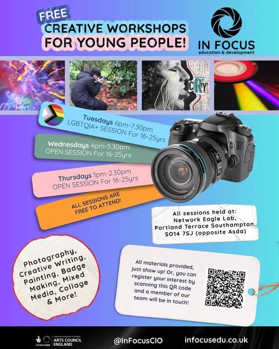 Flyer for free creative workshops for ages 16–25, hosted by In Focus:

Tuesdays 6–7:30 PM: LGBTQIA 
Wednesdays 4–5:30 PM: Open
Thursdays 1–2:30 PM: Open

Workshops include photography, writing, painting, badge making, and more. Network Eagle Lab, Portland Terrace, Southampton SO14 7SJ (opposite Asda). Free, all materials provided and no experience needed.

Supported by Arts Council England. Register via link in bio or just drop in to a session