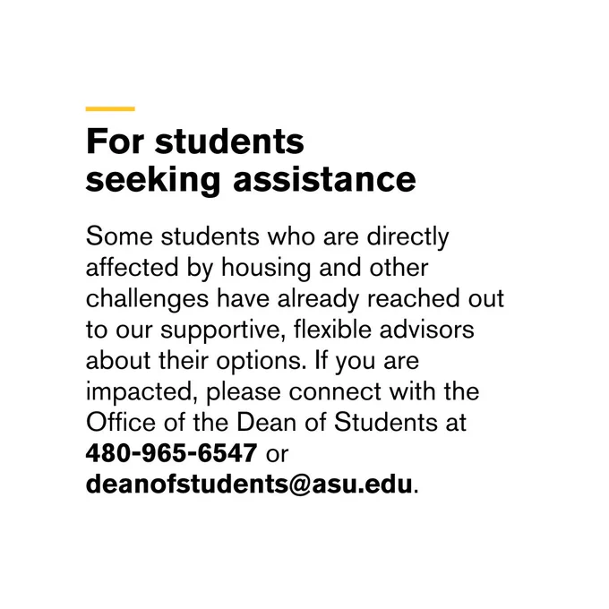 For students seeking assistance

Some students who are directly affected by housing and other challenges have already reached out to our supportive, flexible advisors about their options. If you are impacted, please connect with the Office of the Dean of Students at 480-965-6547 or deanofstudents@asu.edu.