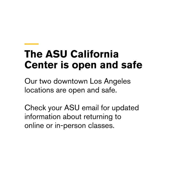 Informational post about ASU California Center being open and safe.



Transcribed Text:

The ASU California Center is open and safe

Our two downtown Los Angeles locations are open and safe.

Check your ASU email for updated information about returning to online or in-person classes.

