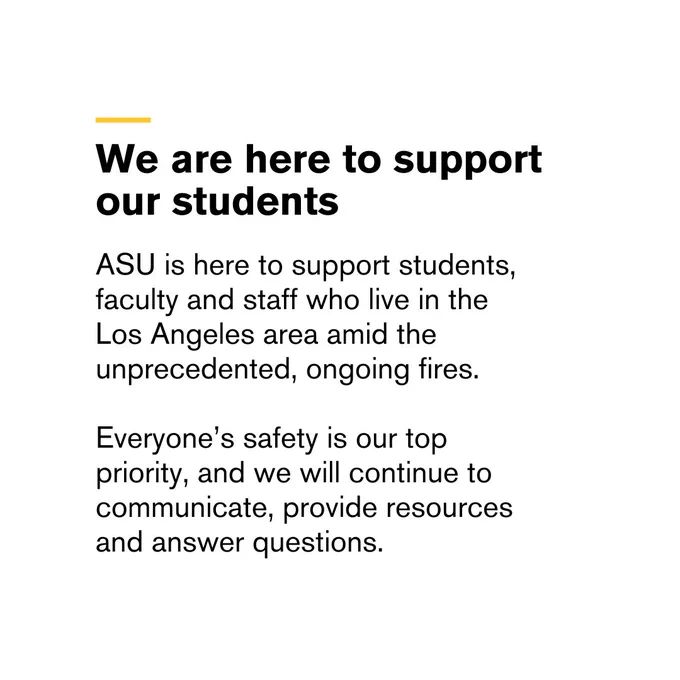 A message from ASU regarding support for the ASU community.



Transcribed Text:

We are here to support our students

ASU is here to support students, faculty and staff who live in the Los Angeles area amid the unprecedented, ongoing fires.

Everyone’s safety is our top priority, and we will continue to communicate, provide resources and answer questions.
