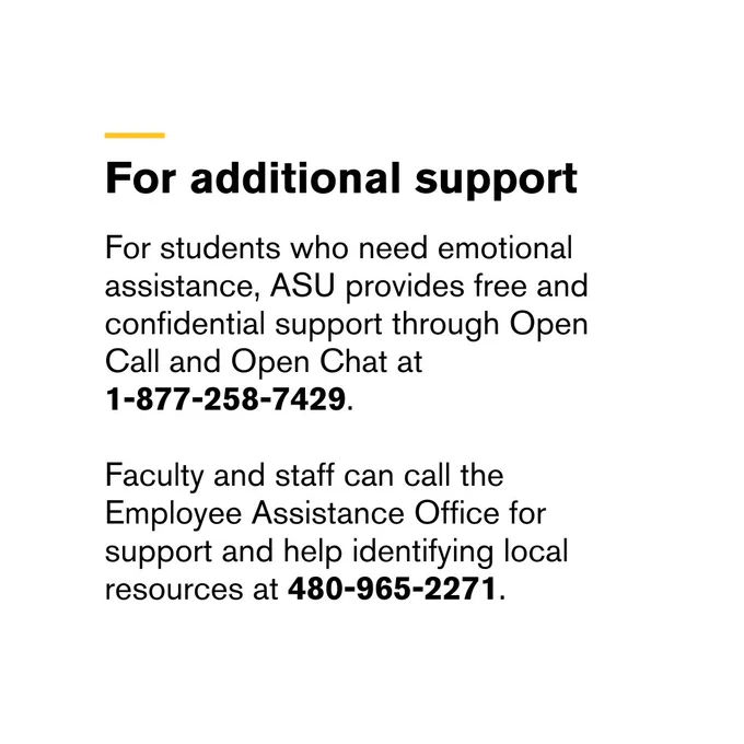 Text providing ASU emotional support contact numbers for students, faculty, and staff.



Transcribed Text:

For additional support

For students who need emotional assistance, ASU provides free and confidential support through Open Call and Open Chat at 1-877-258-7429.

Faculty and staff can call the Employee Assistance Office for support and help identifying local resources at 480-965-2271.