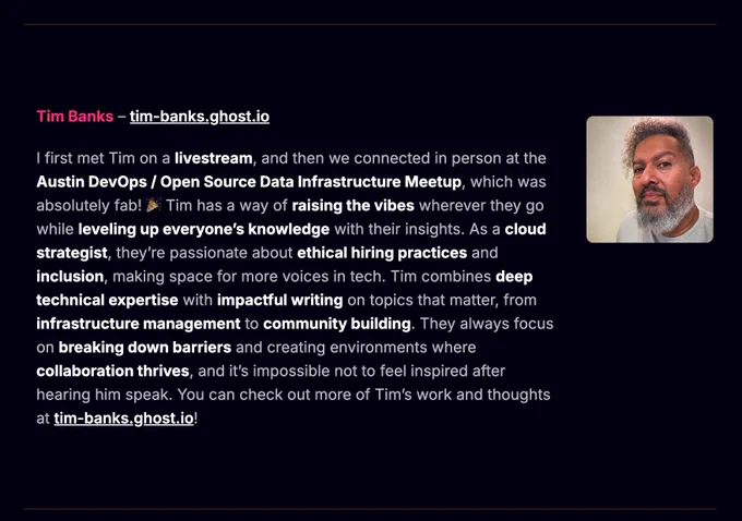 Tim Banks – tim-banks.ghost.io

I first met Tim on a livestream, and then we connected in person at the Austin DevOps / Open Source Data Infrastructure Meetup, which was absolutely fab! 🎉 Tim has a way of raising the vibes wherever they go while leveling up everyone’s knowledge with their insights. As a cloud strategist, they’re passionate about ethical hiring practices and inclusion, making space for more voices in tech. Tim combines deep technical expertise with impactful writing on topics that matter, from infrastructure management to community building. They always focus on breaking down barriers and creating environments where collaboration thrives, and it’s impossible not to feel inspired after hearing him speak. You can check out more of Tim’s work and thoughts at tim-banks.ghost.io!