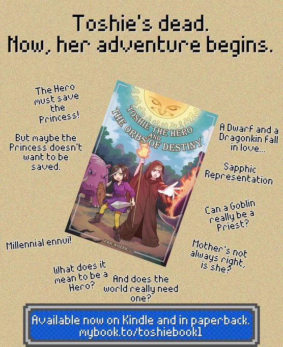 Book ad. Top says "Toshie's dead. Now, her adventure begins."
The cover of the book "Toshie the Hero and the Orbs of Destiny" is surrounded by quotes.
The Hero must save the Princess!
But maybe the Princess doesn't want to be saved.
Millennial ennui!
A Dwarf and a Dragonkin fall in love...
Sapphic Representation
Can a Goblin really be a Priest?
Mother's not always right, is she?
What does it mean to be a Hero?
And does the world really need one?
Bottom text: Available now on Kindle and in paperback.
mybook.to/toshiebook1