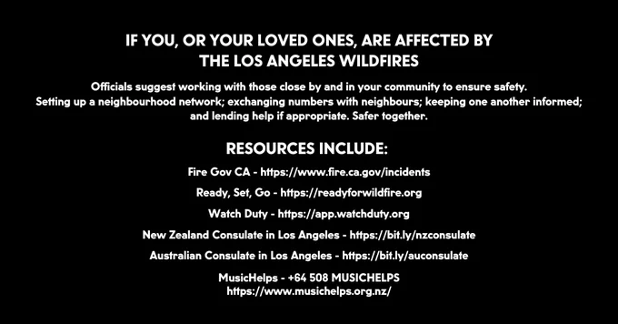 IF YOU, OR YOUR LOVED ONES, ARE AFFECTED BY
THE LOS ANGELES WILDFIRES

Officials suggest working with those close by and in your community to ensure safety.
Setting up a neighbourhood network; exchanging numbers with neighbours; keeping one another informed; and lending help if appropriate. Safer together.
 
RESOURCES INCLUDE: 

Fire Gov CA - https://www.fire.ca.gov/incidents

Ready, Set, Go - https://readyforwildfire.org

Watch Duty - https://app.watchduty.org

New Zealand Consulate in Los Angeles - https://bit.ly/nzconsulate

Australian Consulate in Los Angeles - https://bit.ly/auconsulate

MusicHelps -  64 508 MUSICHELPS
https://www.musichelps.org.nz/