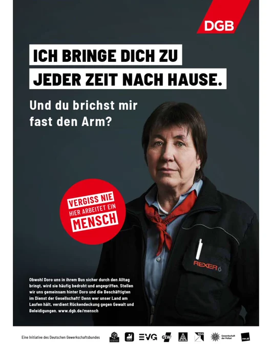 Bild zeigt Busfahrerin. Der Text dazu lautet: Ich bringe dich zu jeder Zeit nach Hause. Und du brichst mir fast den Arm?
Vergiss nie hier arbeitet ein Mensch.
Eine Aktion des DGB.