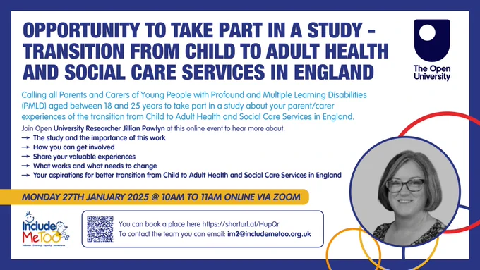 Title - Opportunity to take part in study  Transition from Child to Adult Health and Social Care Services in England
 
Calling all Parents and Carers of Young People with Profound and Multiple Learning Disabilities (PMLD) aged between 18 and 25 years to take part in a study about your parent/ carer experiences of the transition from Child to Adult Health and Social Care Services in England.

 Join Open University Researcher Jillian Pawlyn at this online event to hear more about: 

- the study and the importance of this work and 
- how you can get involved 
- share your valuable experiences 
- what works and what needs to change 
- your aspirations for better transition from Child to Adult Health and Social Care Services in England.
 
Taking place in: 
 
📆 Monday 27th January 2025

⏰ 10:00am to 11:00am. 
QR code to register 
 

Image on bottom right hand corner of Jillian, white British woman  wearing glasses and above the shoulder straight hair.