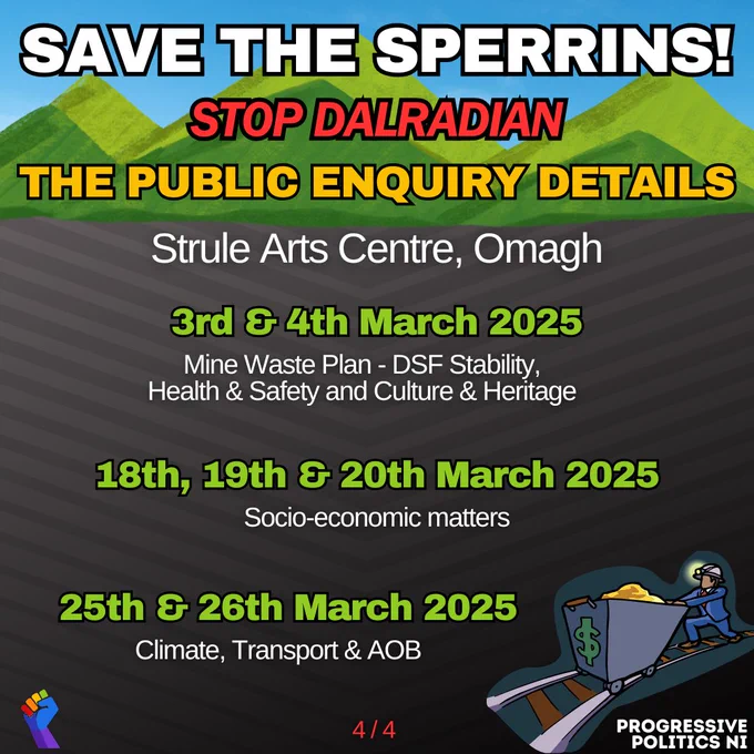 SAVE THE SPERRINS!
STOP DALRADIAN
THE PUBLIC ENQUIRY DETAILS

Strule Arts Centre, Omagh

3rd & 4th March 2025
Mine Waste Plan - DSF Stability, Health & Safety and Culture & Heritage

18th, 19th & 20th March 2025
Socio-economic matters

25th & 26th March 2025
Climate, Transport & AOB

4 / 4
