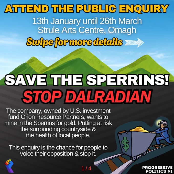 SAVE THE SPERRINS!
STOP DALRADIAN

ATTEND THE PUBLIC ENQUIRY
13th January until 26th March
Strule Arts Centre, Omagh

The company, owned by U.S. investment fund Orion Resource Partners, wants to mine in the Sperrins for gold. Putting at risk the surrounding countryside & the health of local people.

This enquiry is the chance for people to voice their opposition & stop it.

Swipe for more details

1 / 4