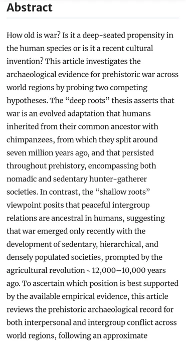 How old is war? Is it a deep-seated propensity in the human species or is it a recent cultural invention? This article investigates the archaeological evidence for prehistoric war across world regions by probing two competing hypotheses. The “deep roots” thesis asserts that war is an evolved adaptation that humans inherited from their common ancestor with chimpanzees, from which they split around seven million years ago, and that persisted throughout prehistory, encompassing both nomadic and sedentary hunter-gatherer societies. In contrast, the “shallow roots” viewpoint posits that peaceful intergroup relations are ancestral in humans, suggesting that war emerged only recently with the development of sedentary, hierarchical, and densely populated societies, prompted by the agricultural revolution ~ 12,000–10,000 years ago ...