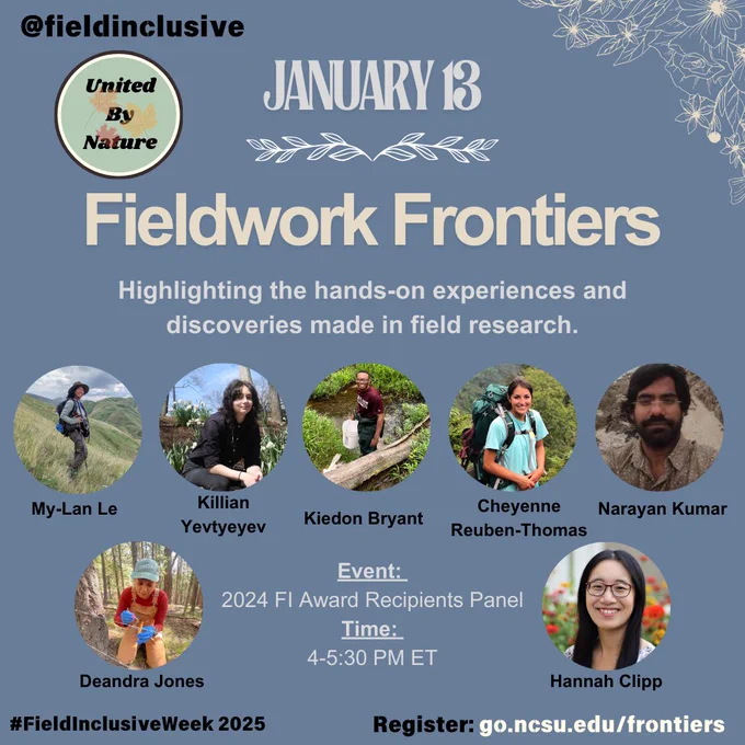 Photo Description 1: Graphic promoting the ‘Fieldwork Frontiers’ event for #FieldInclusiveWeek 2025. At the top, ‘@fieldinclusive’ is displayed alongside the ‘United By Nature’ logo. Below, the date ‘January 13’ is shown with decorative floral accents. A row of circular photos displays seven featured participants with their names: My-Lan Le, Killian Yevtyeyev, Kiedon Bryant, Cheyenne Reuben-Thomas, Narayan Kumar, Deandra Jones, and Hannah Clipp. The background is a soft blue with floral accents in the upper right corner and the hashtag ‘#FieldInclusiveWeek 2025’ in the bottom left.