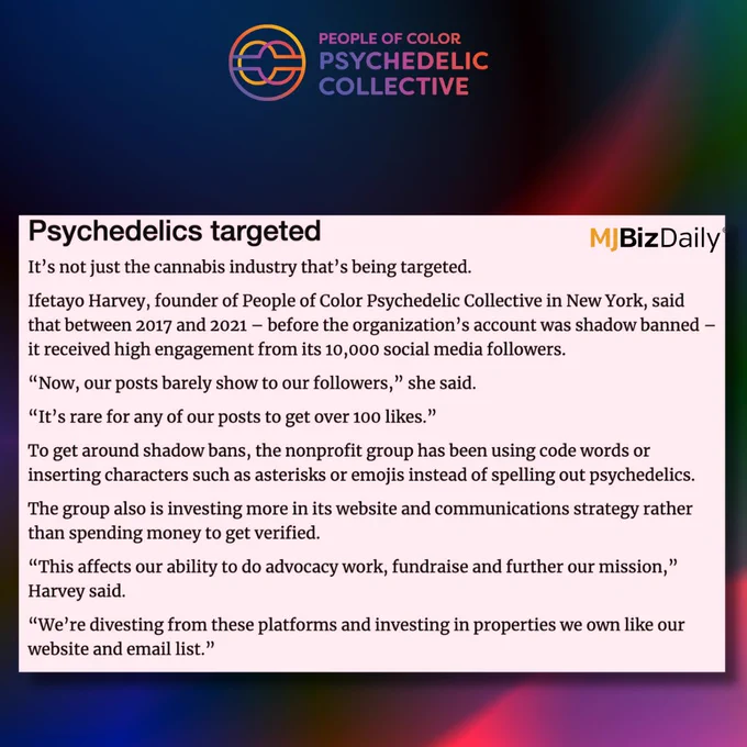 A graphic with the POC Psychedelic Collective logo. The graphic has a screenshot of text that reads: It’s not just the cannabis industry that’s being targeted.

Ifetayo Harvey, founder of People of Color Psychedelic Collective in New York, said that between 2017 and 2021 – before the organization’s account was shadow banned – it received high engagement from its 10,000 social media followers.

“Now, our posts barely show to our followers,” she said.

“It’s rare for any of our posts to get over 100 likes.”

To get around shadow bans, the nonprofit group has been using code words or inserting characters such as asterisks or emojis instead of spelling out psychedelics.

The group also is investing more in its website and communications strategy rather than spending money to get verified.

“This affects our ability to do advocacy work, fundraise and further our mission,” Harvey said.

“We’re divesting from these platforms and investing in properties we own like our website and email list.”