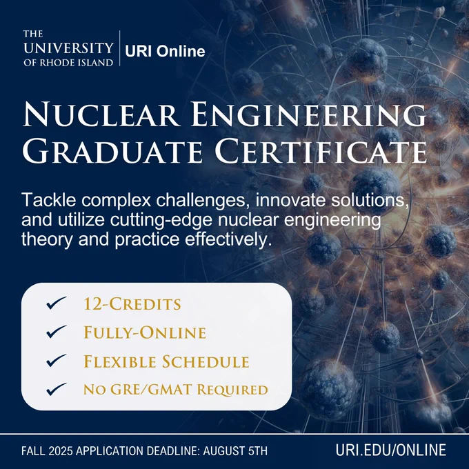 The image is an advertisement for a Nuclear Engineering Graduate Certificate program offered by URI Online at the University of Rhode Island. The background features an abstract design resembling nuclear particle models with glowing spheres and connected lines on a dark blue backdrop, creating a sense of depth and complexity. In the foreground, large white text announces the program, highlighting key offerings and features. There is a rectangular white section at the bottom left listing four attributes of the program, each marked with a blue checkmark. At the bottom of the image, in a small dark blue footer, the application deadline and a URL are displayed. 

The text on the graphic says the following:
URI Online

Nuclear Engineering Graduate Certificate

Tackle complex challenges, innovate solutions, and utilize cutting-edge nuclear engineering theory and practice effectively.

✓ 12-Credits
✓ Fully-Online
✓ Flexible Schedule
✓ No GRE/GMAT Required