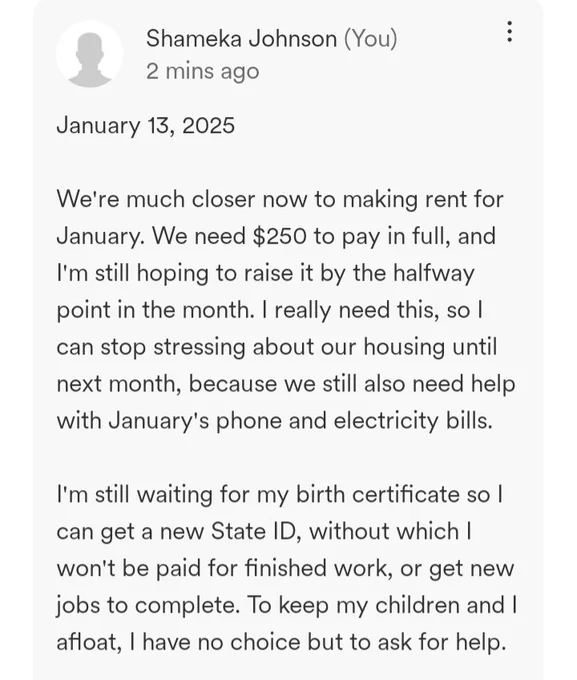 January 13, 2025

We're much closer now to making rent for January. We need $250 to pay in full, and I'm still hoping to raise it by the halfway point in the month. I really need this, so I can stop stressing about our housing until next month, because we still also need help with January's phone and electricity bills.

I'm still waiting for my birth certificate so I can get a new State ID, without which I won't be paid for finished work, or get new jobs to complete. To keep my children and I afloat, I have no choice but to ask for help.