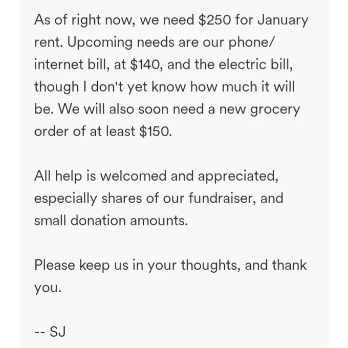 As of right now, we need $250 for January rent. Upcoming needs are our phone/internet bill, at $140, and the electric bill, though I don't yet know how much it will be. We will also soon need a new grocery order of at least $150.

All help is welcomed and appreciated, especially shares of our fundraiser, and small donation amounts.

Please keep us in your thoughts, and thank you.

-- SJ