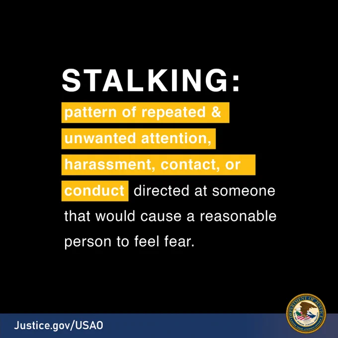 Stalking: Pattern of repeated and unwanted attention, harassment, contact, or conduct directed at someone that would cause a reasonable person to feel fear.Justice.gov/USAO