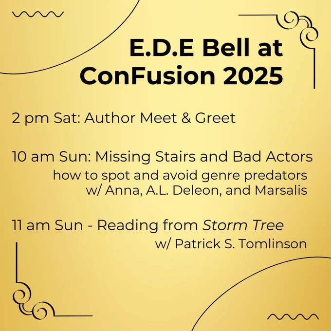 On gold background: E.D.E. Bell at ConFusion 2025, 2 pm Sat: Author Meet & Greet, 10 am Sun: Missing Stairs and Bad Actors, how to spot and avoid genre predators w/ Anna, A.L. Deleon, and Marsalis, 11 am Sun - Reading from Storm Tree, w/ Patrick S. Tomlinson