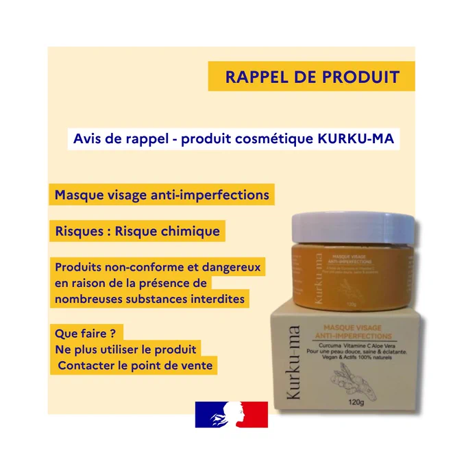 Avis de rappel - produit cosmétique KURKU-MA
RAPPEL DE PRODUIT
Produits non-conforme et dangereux en raison de la présence de nombreuses substances interdites
Masque visage anti-imperfections
Risques : Risque chimique
Que faire ? 
Ne plus utiliser le produit
 Contacter le point de vente