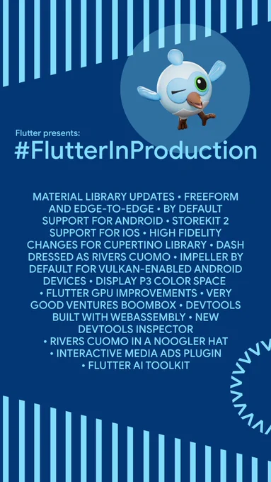 A festival-style poster with text that reads, "Flutter presents: #FlutterInProduction
MATERIAL LIBRARY UPDATES FREEFORM AND EDGE-TO-EDGE BY DEFAULT SUPPORT FOR ANDROID STOREKIT 2 SUPPORT FOR IOS HIGH FIDELITY CHANGES FOR CUPERTINO LIBRARY. DASH DRESSED AS RIVERS CUOMO IMPELLER BY DEFAULT FOR VULKAN-ENABLED ANDROID DEVICES DISPLAY P3 COLOR SPACE
• FLUTTER GPU IMPROVEMENTS. VERY
GOOD VENTURES BOOMBOX DEVTOOLS
BUILT WITH WEBASSEMBLY. NEW
DEVTOOLS INSPECTOR
• RIVERS CUOMO IN A NOOGLER HAT
• INTERACTIVE MEDIA ADS PLUGIN
• FLUTTER AI TOOLKIT"