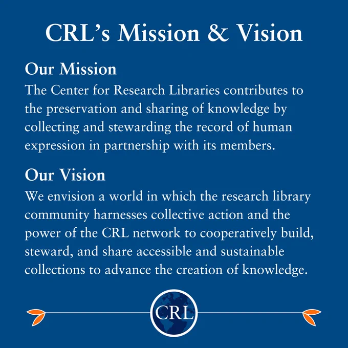 CRL new Mission & Vision statement: 

Our Mission:
The Center for Research Libraries contributes to the preservation and sharing of knowledge by collecting and stewarding the record of human expression in partnership with its members.

Our Vision: We envision a world in which the research library community harnesses collective action and the power of the CRL network to cooperatively build, steward, and share accessible and sustainable collections to advance the creation of knowledge.