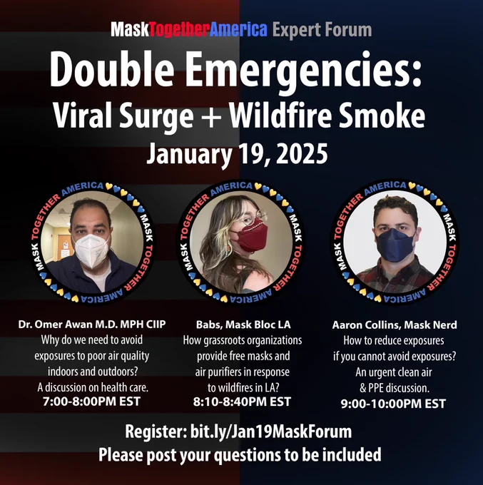 Double Emergencies: Viral Surge   Wildfire Smoke Expert Forum
Jan 19, 2025
📍 7:00PM EST: Dr. Omer Awan, MD MPH CIP 
Why do we need to avoid exposures to poor air quality indoors & outdoors?
A discussion on health care.
📍 8:10PM EST: Babs, Mask Bloc LA 
How grassroots organizations provide free masks & air purifiers in response 
to wildfires in LA?
📍 9:00PM EST: Aaron Collins, Mask Nerd
Register: https://bit.ly/Jan19MaskForum
Please post your questions to be included.