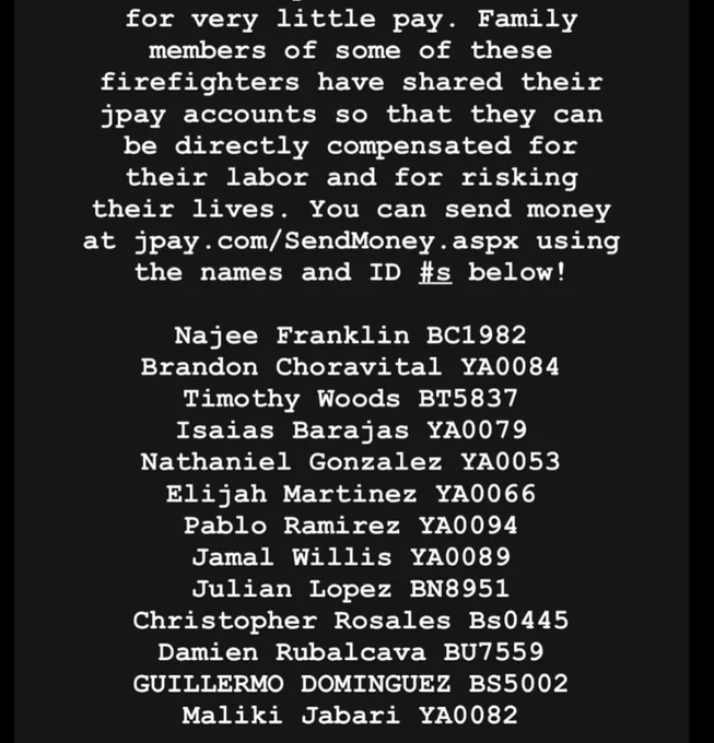 Family members of some of these firefighters have shared their jpay accounts so that they can be directly compensated for their labor and for risking their lives. You can send money at jpay.com/SendMoney aspx using the names and ID #s below!
Maliki Jabari YA0082

Najee Franklin BC1982

Brandon Choravital YA0084

Timothy Woods BT5837

Isaias Barajas YA0079

Nathaniel Gonzalez YA0053

Elijah Martinez YA0066

Pablo Ramirez YA0094

Jamal Willis YA0089

Julian Lopez BN8951

Christopher Rosales Bs0445

Damien Rubalcava BU7559

GUILLERMO DOMINGUEZ BS5002
