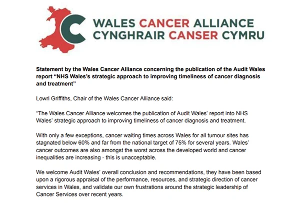 The first few paragraphs of the statement issued by the Wales Cancer Alliance:

Lowri Griffiths, Chair of the Wales Cancer Alliance said: 

“The Wales Cancer Alliance welcomes the publication of Audit Wales’ report into NHS Wales’ strategic approach to improving timeliness of cancer diagnosis and treatment.  

With only a few exceptions, cancer waiting times across Wales for all tumour sites has stagnated below 60% and far from the national target of 75% for several years. Wales’ cancer outcomes are also amongst the worst across the developed world and cancer inequalities are increasing - this is unacceptable.  

We welcome Audit Wales’ overall conclusion and recommendations, they have been based upon a rigorous appraisal of the performance, resources, and strategic direction of cancer services in Wales, and validate our own frustrations around the strategic leadership of Cancer Services over recent years."  