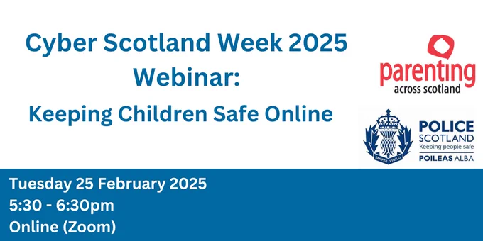 The image says 'Cyber Scotland Week 2025 Webinar: Keeping children safe online' Underneath it says 'Tuesday 25 February 2025, 5:30-6:30pm, online (zoom). Alongside this is the Parenting across Scotland logo and the Police Scotland logo.