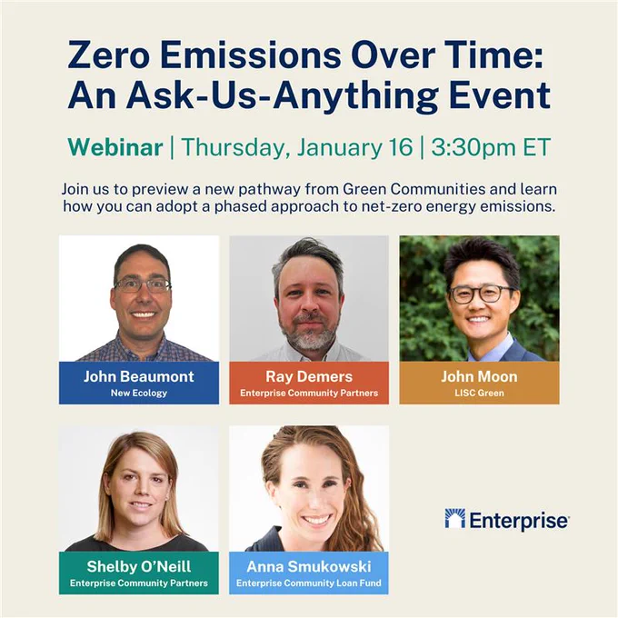 An ask-us-anything webinar discussing how housing providers can adopt a phased approach to net-zero energy emissions is happening on January 16 at 3:30 pm! The event will be hosted by Enterprise, and will preview a new pathway from Enterprise Green Communities. John Moon from LISC Green will be a keynote speaker, and panelists will include John Beaumont from New Ecology, and Ray Demers, Anna Smukowski, and Shelby O’Neill from Enterprise Community Partners.
