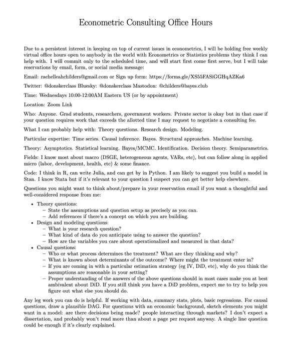 Free Weekly Econometrics Office Hours

Email: rachelleahchilders@gmail.com or Sign up form: https://forms.gle/XS55FASiGGHqAZKa6

Time: Wednesdays 10:00-12:00AM Eastern US (or by appointment)

Location: Zoom Link https://bowdoin.zoom.us/j/96039587180

Who: Anyone. Grad students, researchers, government workers. 

What I can probably help with: Theory questions. Research design. Modeling.

Particular expertise: Time series. Causal inference. Bayes. Structural approaches. Machine learning.

Theory: Asymptotics. Statistical learning. Bayes/MCMC. Identification. Decision theory. Semiparametrics.

Fields: I know most about macro (DSGE, heterogeneous agents, VARs, etc), but can follow along in applied micro (labor, development, health, etc) & some finance.

Code: I think in R, can write Julia, and can get by in Python. I am likely to suggest you build a model in Stan. I know Stata but if it’s relevant to your question I suspect you can get better help elsewhere.