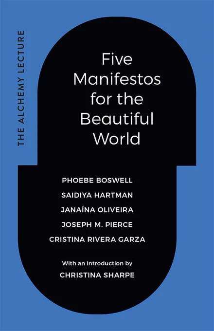 Cover of Five Manifestos for the Beautiful World by Phoebe Boswell, Saidiya Hartman, Janaína Oliveira, Joseph M. Pierce, and Cristina Rivera Garza. With an introduction by Christina Sharpe. The title and authors are in a black capsule shape, surrounded by blue, that is slightly offset in the middle. On the left side the words The Alchemy Lecture appear vertically.