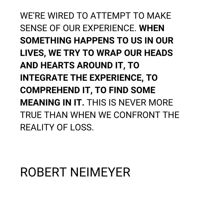 A quote written in black on a white background: It says: WE'RE WIRED TO ATTEMPT TO MAKE SENSE OF OUR EXPERIENCE. WHEN SOMETHING HAPPENS TO US IN OUR LIVES, WE TRY TO WRAP OUR HEADS AND HEARTS AROUND IT, TO INTEGRATE THE EXPERIENCE, TO COMPREHEND IT, TO FIND SOME MEANING IN IT. THIS IS NEVER MORE TRUE THAN WHEN WE CONFRONT THE REALITY OF LOSS. Robert Neimeyer